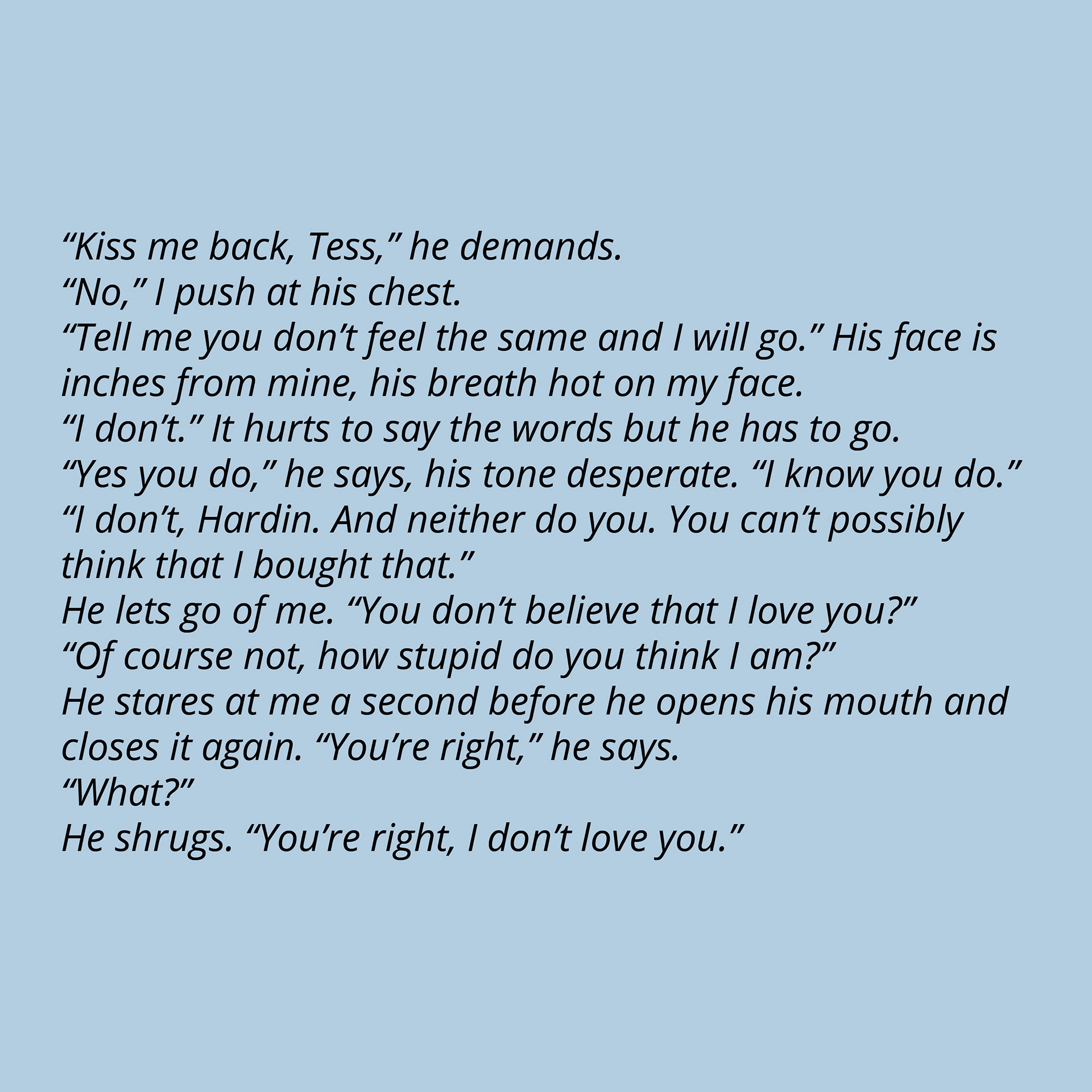 “Kiss me back, Tess,” he demands. “No,” I push at his chest. “Tell me you don’t feel the same and I will go.” His face is inches from mine, his breath hot on my face. “I don’t.” It hurts to say the words but he has to go. “Yes you do,” he says, his tone desperate. “I know you do.” “I don’t, Hardin. And neither do you. You can’t possibly think that I bought that.” He lets go of me. “You don’t believe that I love you?” “Of course not, how stupid do you think I am?” He stares at me a second before he opens his mouth and closes it again. “You’re right,” he says. “What?” He shrugs. “You’re right, I don’t love you.”
