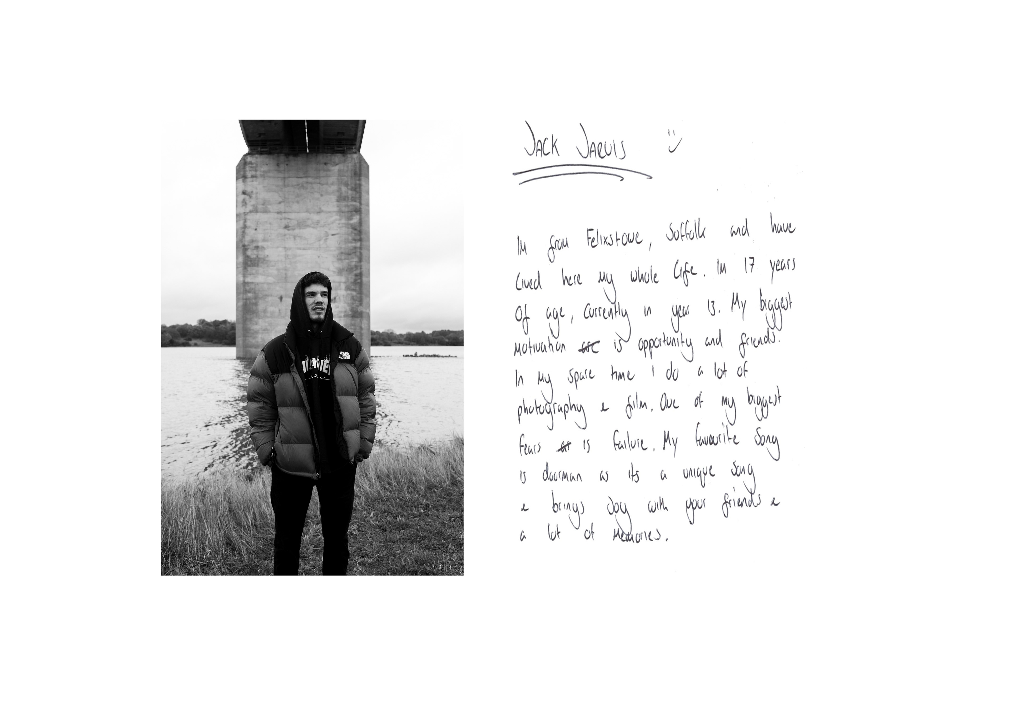 16 Project For this project I used my Sony A7 with a 28-70mm lens. I then scanned the handwritten note onto my laptop and used Lightroom and Photoshop to edit my final photo. This piece of work is from the ‘sixteen project’. It is a project about what it is like to be sixteen and it toured around the UK, we were told to create something like it. I took inspiration from Jullian Edelstein when looking through the artists who were a part of the project. Her work appealed to me as it was visually pleasing and looked clean and that was what I was going for, that’s why I used the handwritten note and had white borders.