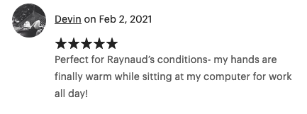 Feb 2, 2021 (5 stars) Perfect for Raynaud's conditions- my hands are finally warm while sitting at my computer for work all day!
