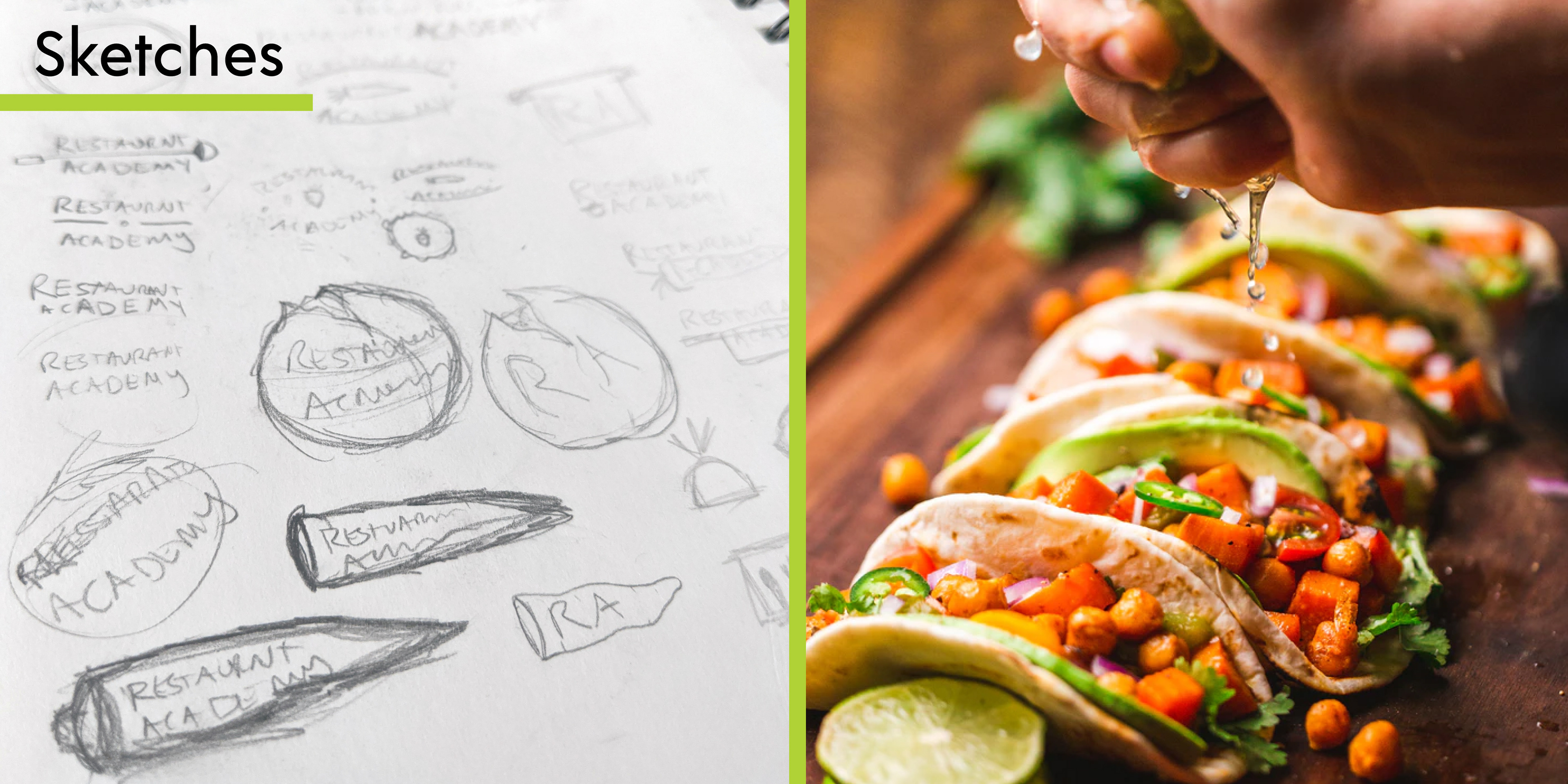 This is a rectangular image split down the middle with a green bar to create two squares. On the left side there is a title that says, "Sketches" sitting ontop of a photograph of a sketchbook filled with pencil sketches of potential Restaurant Academy logos. On the right side of the image there is a photograph of a hand squeezing lime on to a row of tacos filled with chickpeas, avocado, tomatoes, and peppers.